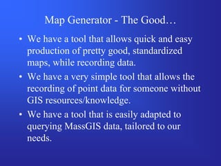 Map Generator - The Good…
• We have a tool that allows quick and easy
  production of pretty good, standardized
  maps, while recording data.
• We have a very simple tool that allows the
  recording of point data for someone without
  GIS resources/knowledge.
• We have a tool that is easily adapted to
  querying MassGIS data, tailored to our
  needs.
 