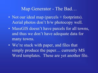 Map Generator - The Bad…
• Not our ideal map (parcels + footprints).
  Aerial photos don’t b/w photocopy well.
• MassGIS doesn’t have parcels for all towns,
  and thus we don’t have adequate data for
  many towns.
• We’re stuck with paper, and files that
  simply produce the paper… currently MS
  Word templates. These are yet another file.
 