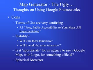 Map Generator - The Ugly…
  Thoughts on Using Google Frameworks
• Cons
  – Terms of Use are very confusing
     • 9.1 “Free, Public Accessibility to Your Maps API
       Implementation.”
  – Stability?
     • Will it be there tomorrow?
     • Will it work the same tomorrow?
  – Is it ‘appropriate’ for an agency to use a Google
    Map, with Logo, for something official?
  – Spherical Mercator
 