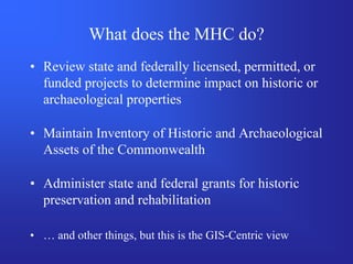 What does the MHC do?
• Review state and federally licensed, permitted, or
  funded projects to determine impact on historic or
  archaeological properties

• Maintain Inventory of Historic and Archaeological
  Assets of the Commonwealth

• Administer state and federal grants for historic
  preservation and rehabilitation

• … and other things, but this is the GIS-Centric view
 