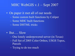 MHC WebGIS v.1 – Sept 2007

• On paper it met all of our needs
  – Some custom built functions by Caliper
  – Some MHC built functions
  – Some DHTML tricks

• But…. Slow
  – One lonely underpowered server (in Texas)
  – Full Set of 2005 Color Orthos, USGS Topos,
    Parcels
  – Trying to do too much
 