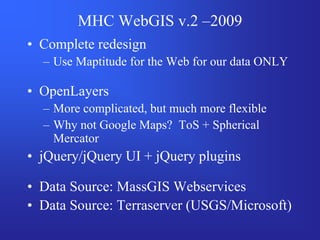 MHC WebGIS v.2 –2009
• Complete redesign
  – Use Maptitude for the Web for our data ONLY

• OpenLayers
  – More complicated, but much more flexible
  – Why not Google Maps? ToS + Spherical
    Mercator
• jQuery/jQuery UI + jQuery plugins

• Data Source: MassGIS Webservices
• Data Source: Terraserver (USGS/Microsoft)
 