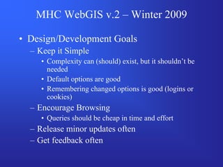 MHC WebGIS v.2 – Winter 2009

• Design/Development Goals
  – Keep it Simple
     • Complexity can (should) exist, but it shouldn’t be
       needed
     • Default options are good
     • Remembering changed options is good (logins or
       cookies)
  – Encourage Browsing
     • Queries should be cheap in time and effort
  – Release minor updates often
  – Get feedback often
 