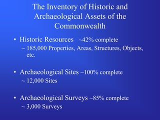 The Inventory of Historic and
      Archaeological Assets of the
            Commonwealth
• Historic Resources ~42% complete
  ~ 185,000 Properties, Areas, Structures, Objects,
    etc.

• Archaeological Sites ~100% complete
  ~ 12,000 Sites

• Archaeological Surveys ~85% complete
  ~ 3,000 Surveys
 