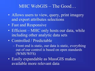 MHC WebGIS – The Good…
• Allows users to view, query, print imagery
  and export attributes selections
• Fast and Responsive
• Efficient – MHC only hosts our data, while
  including other analytic data sets
• Controlled / Predictable
  – Front end is static, our data is static, everything
    out of our control is based on open standards
    (WMS/WFS)
• Easily expandable as MassGIS makes
  available more relevant data
 