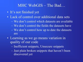 MHC WebGIS – The Bad…
• It’s not finished yet
• Lack of control over additional data sets
  – We don’t control which datasets are available
  – We don’t control the fields the datasets have
  – We don’t control how up to date the datasets
    are
• Learning as we go means variation in
  quality of our code
  – Inefficient snippets, Unsecure snippets
  – Just plain broken snippets that haven’t been
    discovered yet
 