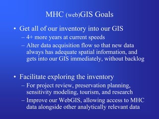 MHC (web)GIS Goals
• Get all of our inventory into our GIS
  – 4+ more years at current speeds
  – Alter data acquisition flow so that new data
    always has adequate spatial information, and
    gets into our GIS immediately, without backlog

• Facilitate exploring the inventory
  – For project review, preservation planning,
    sensitivity modeling, tourism, and research
  – Improve our WebGIS, allowing access to MHC
    data alongside other analytically relevant data
 