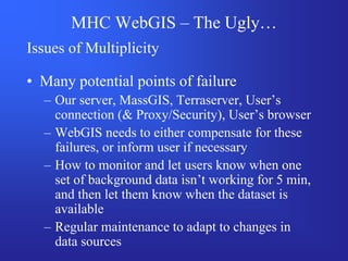 MHC WebGIS – The Ugly…
Issues of Multiplicity

• Many potential points of failure
  – Our server, MassGIS, Terraserver, User’s
    connection (& Proxy/Security), User’s browser
  – WebGIS needs to either compensate for these
    failures, or inform user if necessary
  – How to monitor and let users know when one
    set of background data isn’t working for 5 min,
    and then let them know when the dataset is
    available
  – Regular maintenance to adapt to changes in
    data sources
 