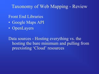 Taxonomy of Web Mapping - Review

Front End Libraries
• Google Maps API
• OpenLayers

Data sources - Hosting everything vs. the
 hosting the bare minimum and pulling from
 preexisting ‘Cloud’ resources
 