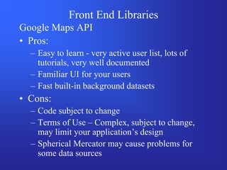 Front End Libraries
Google Maps API
• Pros:
  – Easy to learn - very active user list, lots of
    tutorials, very well documented
  – Familiar UI for your users
  – Fast built-in background datasets
• Cons:
  – Code subject to change
  – Terms of Use – Complex, subject to change,
    may limit your application’s design
  – Spherical Mercator may cause problems for
    some data sources
 