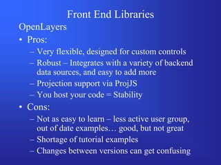 Front End Libraries
OpenLayers
• Pros:
  – Very flexible, designed for custom controls
  – Robust – Integrates with a variety of backend
    data sources, and easy to add more
  – Projection support via ProjJS
  – You host your code = Stability
• Cons:
  – Not as easy to learn – less active user group,
    out of date examples… good, but not great
  – Shortage of tutorial examples
  – Changes between versions can get confusing
 