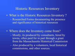 Historic Resources Inventory
• What is the Historic Resources Inventory ?
  – Researched Forms documenting the presence
    and significance of historical resources

• Where does the Inventory come from?
  – Mostly, its produced by consultants, hired by
    towns, often paid for in part through a grant
    from the Massachusetts Historical Commission
  – Also produced by a volunteers, local historical
    commissions, and other sources.
 