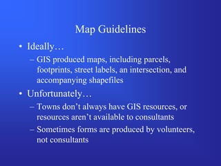 Map Guidelines
• Ideally…
  – GIS produced maps, including parcels,
    footprints, street labels, an intersection, and
    accompanying shapefiles
• Unfortunately…
  – Towns don’t always have GIS resources, or
    resources aren’t available to consultants
  – Sometimes forms are produced by volunteers,
    not consultants
 