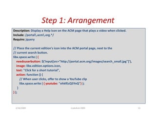 Step 1: Arrangement
                    Step 1: Arrangement
Description: Display a Help icon on the ACM page that plays a video when clicked.
Include: /portal.acm.org.*/
Require: jquery

// Place the current edition's icon into the ACM portal page, next to the
// current search button.
// current search button
libx.space.write ( {
   needsuserbutton: $('input[src="http://portal.acm.org/images/search_small.jpg"]'),
   image: libx.edition.options.icon, 
   text: "Click for a short tutorial",
   action: function () { 
      // When user clicks, offer to show a YouTube clip
      libx.space.write ( {
      lib           it ( { youtube: "ehkfEcQ5YnQ"} )
                              t b " hkfE Q5Y Q"} );
    }
} );



 2/26/2009                               Code4Lib 2009                                 15
 