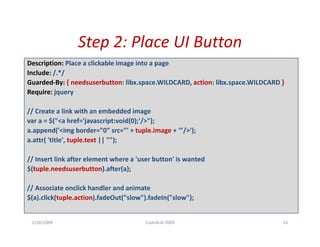 Step 2: Place UI Button
                 Step 2: Place UI Button
Description: Place a clickable image into a page
Include: /.*/
Guarded‐By: { needsuserbutton: libx.space.WILDCARD, action: libx.space.WILDCARD }
Require: jquery

// Create a link with an embedded image
var a = $("<a href='javascript:void(0);'/>");
a.append('<img border="0" src="' + tuple.image + '"/>');
a.attr( 'title', tuple.text || "");
a attr( 'title' tuple text || "");

// Insert link after element where a 'user button' is wanted
$(tuple.needsuserbutton).after(a);

// Associate onclick handler and animate
$(a).click(tuple.action).fadeOut("slow").fadeIn("slow");


 2/26/2009                             Code4Lib 2009                            16
 
