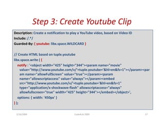 Step 3: Create Youtube
             Step 3: Create Youtube Clip
Description: Create a notification to play a YouTube video, based on Video ID
Include: /. /
Include: /.*/
Guarded‐By: { youtube: libx.space.WILDCARD }

// Create HTML based on tuple.youtube
// Create HTML based on tuple.youtube
libx.space.write ( {
   notify : '<object width="425" height="344"><param name="movie" 
     value="http://www.youtube.com/v/'+tuple.youtube+'&hl=en&fs=1"></param><par
                p         y                 p y                         p   p
     am name="allowFullScreen" value="true"></param><param
     name="allowscriptaccess" value="always"></param><embed 
     src="http://www.youtube.com/v/'+tuple.youtube+'&hl=en&fs=1" 
     type= application/x‐shockwave‐flash allowscriptaccess="always"
     type="application/x shockwave flash" allowscriptaccess= always  
     allowfullscreen="true" width="425" height="344"></embed></object>',
   options: { width: '450px' }
} );

 2/26/2009                             Code4Lib 2009                            17
 