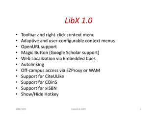LibX 1.0
•   Toolbar and right-click context menu
•   Adaptive and user-configurable context menus
•   OpenURL support
•   Magic Button (Google Scholar support)
•   Web Localization via Embedded Cues
•   Autolinking
•   Off-campus access via EZProxy or WAM
•   Support for CiteULike
•   Support for COinS
•   Support for xISBN
•   Show/Hide Hotkey

2/26/2009                  Code4Lib 2009           2
 