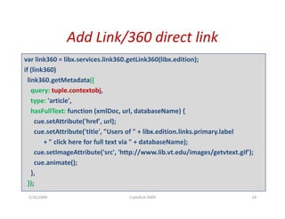Add Link/360 direct link
               Add Link/360 direct link
var link360 = libx.services.link360.getLink360(libx.edition);
if (link360)
if (li k360)
  link360.getMetadata({
    query: tuple.contextobj,  
    type: 'article',
    hasFullText: function (xmlDoc, url, databaseName) {
     cue.setAttribute( href , url);
     cue.setAttribute('href', url);
     cue.setAttribute('title', "Users of " + libx.edition.links.primary.label
        + " click here for full text via " + databaseName);
     cue.setImageAttribute('src', 'http://www.lib.vt.edu/images/getvtext.gif');
            tI       Att ib t (' ' 'htt //         lib t d /i        / t t t if')
     cue.animate();
    },
  });
 2/26/2009                           Code4Lib 2009                              24
 