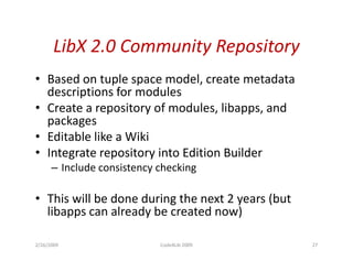 LibX 2.0 Community Repository
            2.0 Community Repository
• Based on tuple space model, create metadata
               p p             ,
  descriptions for modules
• Create a repository of modules, libapps, and
  packages
• Editable like a Wiki
• Integrate repository into Edition Builder
      – Include consistency checking

• This will be done during the next 2 years (but
  libapps can already be created now)

2/26/2009                   Code4Lib 2009          27
 