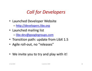Call for Developers
                Call for Developers
• Launched Developer Website
      – http://developers.libx.org
• Launched mailing list
      – libx-dev@googlegroups.com
• Transition path: update from LibX 1 5
                                    1.5
• Agile roll-out, no “releases”

• We invite you to try and play with it!

2/26/2009                  Code4Lib 2009   28
 