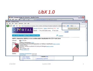 LibX 1.0
•   Toolbar and right-click context menu
•   Adaptive and user-configurable context menus
•   OpenURL support
•   Magic Button (Google Scholar support)
•   Web Localization via Embedded Cues
•   Autolinking
•   Off-campus access via EZProxy or WAM
•   Support for CiteULike
•   Support for COinS
•   Support for xISBN
•   Show/Hide Hotkey

2/26/2009                  Code4Lib 2009           3
 