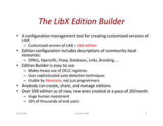 The LibX Edition Builder
              The LibX Edition Builder
• A configuration management tool for creating customized versions of
  LibX
      – Customized version of LibX = LibX edition
• Edition configuration includes descriptions of community-local
  resources:
      – OPACs, OpenURL, Proxy, Databases, Links, Branding, …
• Edition Builder is easy to use
      – Makes heavy use of OCLC registries
      – Uses sophisticated auto-detection techniques
      – Usable by librarians, not just programmers
• Anybody can create, share, and manage editions
• Over 550 edition as of now, new ones created at a pace of 20/month
      – Huge human investment
      – 10’s of thousands of end users

2/26/2009                          Code4Lib 2009                   4
 