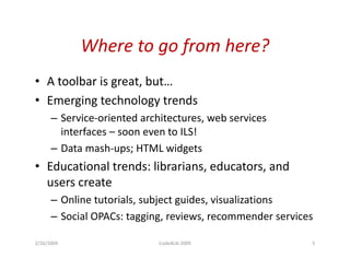 Where to go from here?
            Where to go from here?
• A toolbar is great but
               great, but…
• Emerging technology trends
      – Service oriented architectures web services
        Service-oriented architectures,
        interfaces – soon even to ILS!
      – Data mash-ups; HTML widgets
                      p;           g
• Educational trends: librarians, educators, and
  users create
      – Online tutorials, subject guides, visualizations
      – Social OPACs: tagging, reviews, recommender services
                         gg g,         ,

2/26/2009                   Code4Lib 2009                  5
 