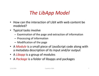 The LibApp
                  The LibApp Model
• How can the interaction of LibX with web content be
  modeled?
• Typical tasks involve
      – Examination of the page and extraction of information
      – Processing of information
      – Modification of the page
• A Module is a small piece of JavaScript code along with
  a metadata description of its input and/or output
• A Libapp is a group of modules
• A Package is a folder of libapps and packages

2/26/2009                     Code4Lib 2009                     7
 