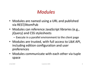 Modules
• Modules a e named us g a U a d pub s ed
    odu es are a ed using URL and published
  via REST/AtomPub
• Modules can reference JavaScript libraries (e.g.,
                                p               g
  jQuery) and CSS stylesheets
      – Execute in a parallel environment to the client page
• Modules are trusted, with full access to LibX API,
  including edition configuration and user
  preferences
• Modules communicate with each other via tuple
  space
2/26/2009                    Code4Lib 2009                     8
 