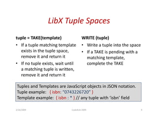 LibX Tuple Spaces
tuple = TAKE(template)
      = TAKE(template)               WRITE (tuple)
                                     WRITE (tuple)
• If a tuple matching template       • Write a tuple into the space
  exists in the tuple space,         • If a TAKE is pending with a
  remove it and return it              matching template,
• If no tuple exists, wait until       complete the TAKE
  a matching tuple is written
                       written,
  remove it and return it

 Tuples and Templates are JavaScript objects in JSON notation.
 Tuple example: { isbn: “0743226720” }
 Template example: { isbn : * } // any tuple with ‘isbn’ field
     p         p                     y p

2/26/2009                    Code4Lib 2009                            9
 