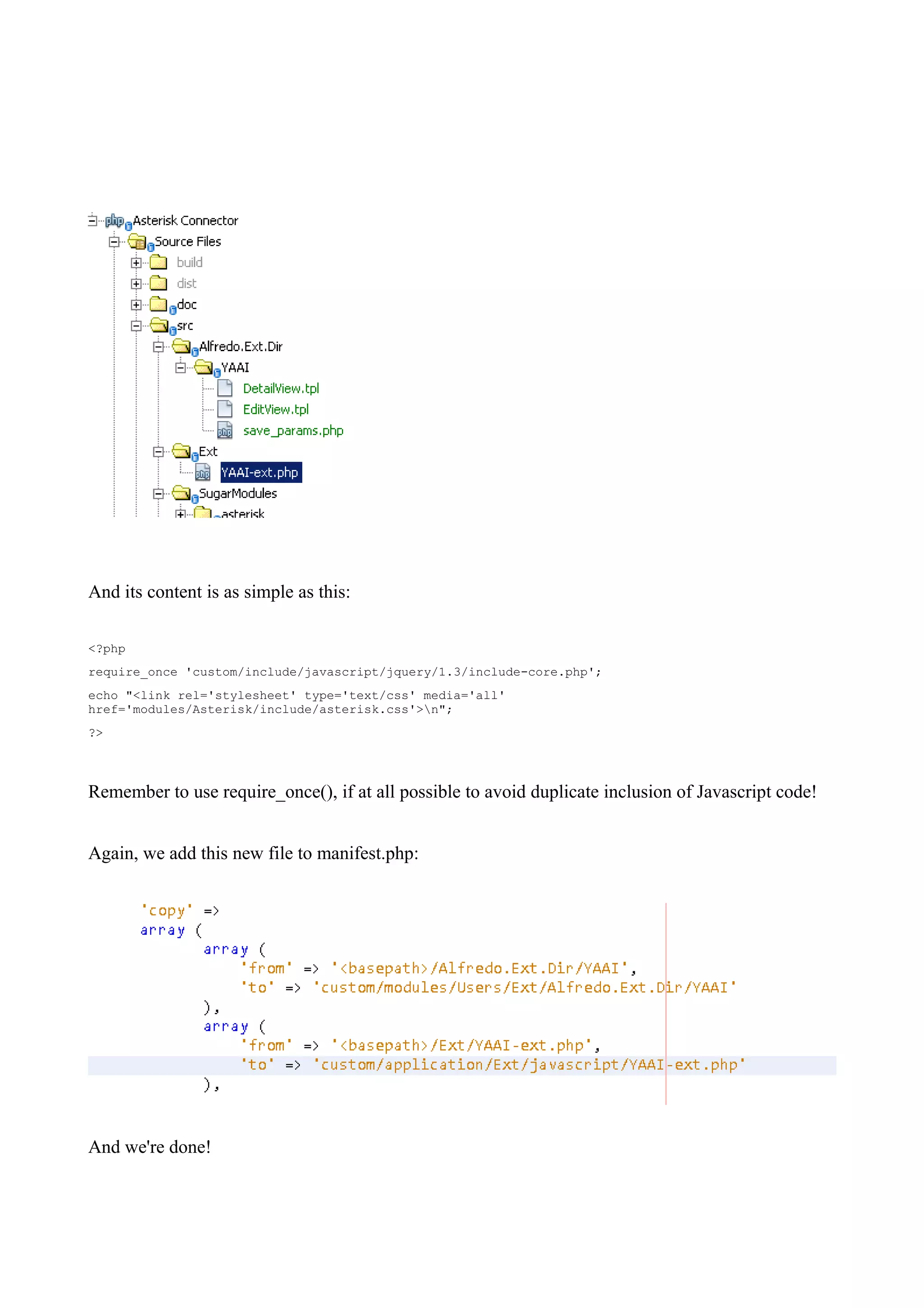And its content is as simple as this:

<?php
require_once 'custom/include/javascript/jquery/1.3/include-core.php';
echo "<link rel='stylesheet' type='text/css' media='all'
href='modules/Asterisk/include/asterisk.css'>n";
?>



Remember to use require_once(), if at all possible to avoid duplicate inclusion of Javascript code!


Again, we add this new file to manifest.php:




And we're done!
 