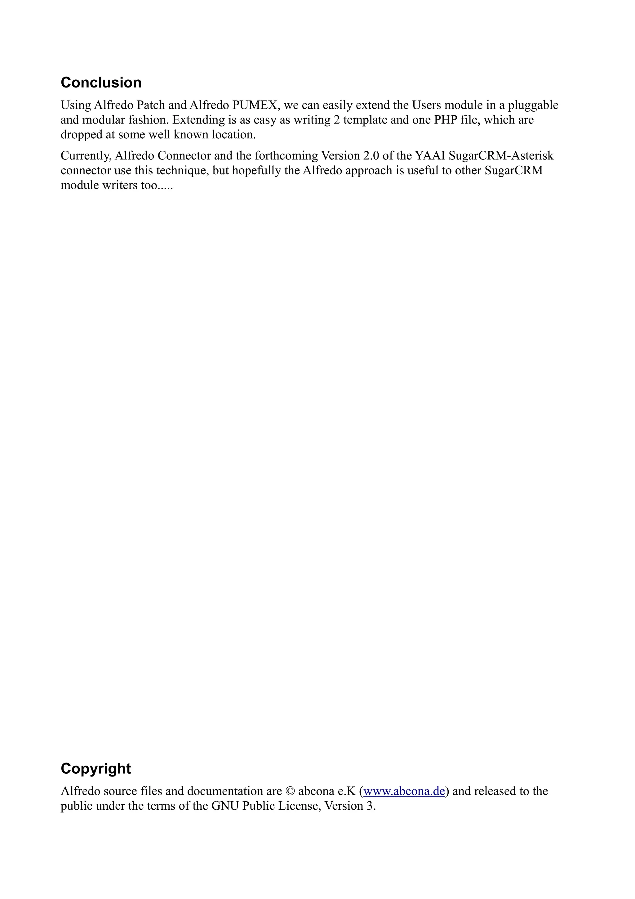 Conclusion
Using Alfredo Patch and Alfredo PUMEX, we can easily extend the Users module in a pluggable
and modular fashion. Extending is as easy as writing 2 template and one PHP file, which are
dropped at some well known location.
Currently, Alfredo Connector and the forthcoming Version 2.0 of the YAAI SugarCRM-Asterisk
connector use this technique, but hopefully the Alfredo approach is useful to other SugarCRM
module writers too.....




Copyright
Alfredo source files and documentation are © abcona e.K (www.abcona.de) and released to the
public under the terms of the GNU Public License, Version 3.
 