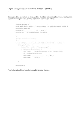 $httpRC = curl_getinfo($curlHandle, CURLINFO_HTTP_CODE);
…


On success of the save action, an instance of the User bean is instantiated and passed to all custom
save actions, using the same globbing mechanism we have seen before:


            $focus = new User();
            $id = isset ($_POST['record']) ? $_POST['record'] : $continuationArgs['record'];
            $focus->retrieve($id);
            $log->fatal('_________________ @ ' . __FILE__);
            $log->fatal("     Retrieved User bean for id=$id");


            //
            // Gather extended save actions
            //
            foreach (glob("custom/modules/Users/Ext/Alfredo.Ext.Dir/*") as $extDir) {
                 if (is_dir($extDir)) {
                     $extSaveFile = $extDir . "/save_params.php";
                     if (file_exists($extSaveFile)) {
                         $log->fatal("    Using extended save action: $extSaveFile");
                         $rc = include($extSaveFile);
                         $log->fatal('_________________ @ ' . __FILE__);
                         $log->fatal("    rc:$rc");
                     }
                 }
            }
            $focus->save();



Finally, the updated bean is again persisted to save our changes.
 