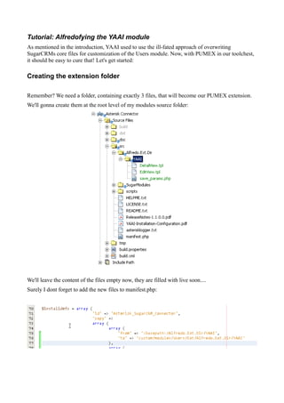 Tutorial: Alfredofying the YAAI module
As mentioned in the introduction, YAAI used to use the ill-fated approach of overwriting
SugarCRMs core files for customization of the Users module. Now, with PUMEX in our toolchest,
it should be easy to cure that! Let's get started:

Creating the extension folder

Remember? We need a folder, containing exactly 3 files, that will become our PUMEX extension.
We'll gonna create them at the root level of my modules source folder:




We'll leave the content of the files empty now, they are filled with live soon....
Surely I dont forget to add the new files to manifest.php:
 