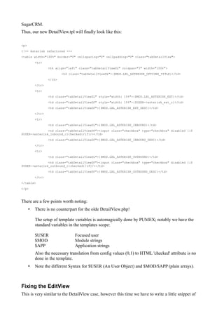SugarCRM.
Thus, our new DetailView.tpl will finally look like this:

<p>
<!-- Asterisk refactored -->
<table width="100%" border="0" cellspacing="0" cellpadding="0" class="tabDetailView">
          <tr>
                  <th align="left" class="tabDetailViewDL" colspan="3" width="100%">
                          <h4 class="tabDetailViewDL">{$MOD.LBL_ASTERISK_OPTIONS_TITLE}</h4>
                  </th>
          </tr>
          <tr>
                  <td class="tabDetailViewDL" style="width: 15%">{$MOD.LBL_ASTERISK_EXT}</td>
                  <td class="tabDetailViewDF" style="width: 15%">{$USER->asterisk_ext_c}</td>
                  <td class="tabDetailViewDF">{$MOD.LBL_ASTERISK_EXT_DESC}</td>
          </tr>
          <tr>
                  <td class="tabDetailViewDL">{$MOD.LBL_ASTERISK_INBOUND}</td>
               <td class="tabDetailViewDF"><input class="checkbox" type="checkbox" disabled {if
$USER->asterisk_inbound_c}checked{/if}/></td>
                  <td class="tabDetailViewDF">{$MOD.LBL_ASTERISK_INBOUND_DESC}</td>
          </tr>
          <tr>
                  <td class="tabDetailViewDL">{$MOD.LBL_ASTERISK_OUTBOUND}</td>
               <td class="tabDetailViewDF"><input class="checkbox" type="checkbox" disabled {if
$USER->asterisk_outbound_c}checked{/if}/></td>
                  <td class="tabDetailViewDF">{$MOD.LBL_ASTERISK_OUTBOUND_DESC}</td>
          </tr>
</table>
</p>



There are a few points worth noting:
      •   There is no counterpart for the olde DetailView.php!

          The setup of template variables is automagically done by PUMEX; notably we have the
          standard variables in the templates scope:

          $USER                  Focused user
          $MOD                   Module strings
          $APP                   Application strings
          Also the necessary translation from config values (0,1) to HTML 'checked' attribute is no
          done in the template.
      •   Note the different Syntax for $USER (An User Object) and $MOD/$APP (plain arrays).



Fixing the EditView
This is very similar to the DetailView case, however this time we have to write a little snippet of
 
