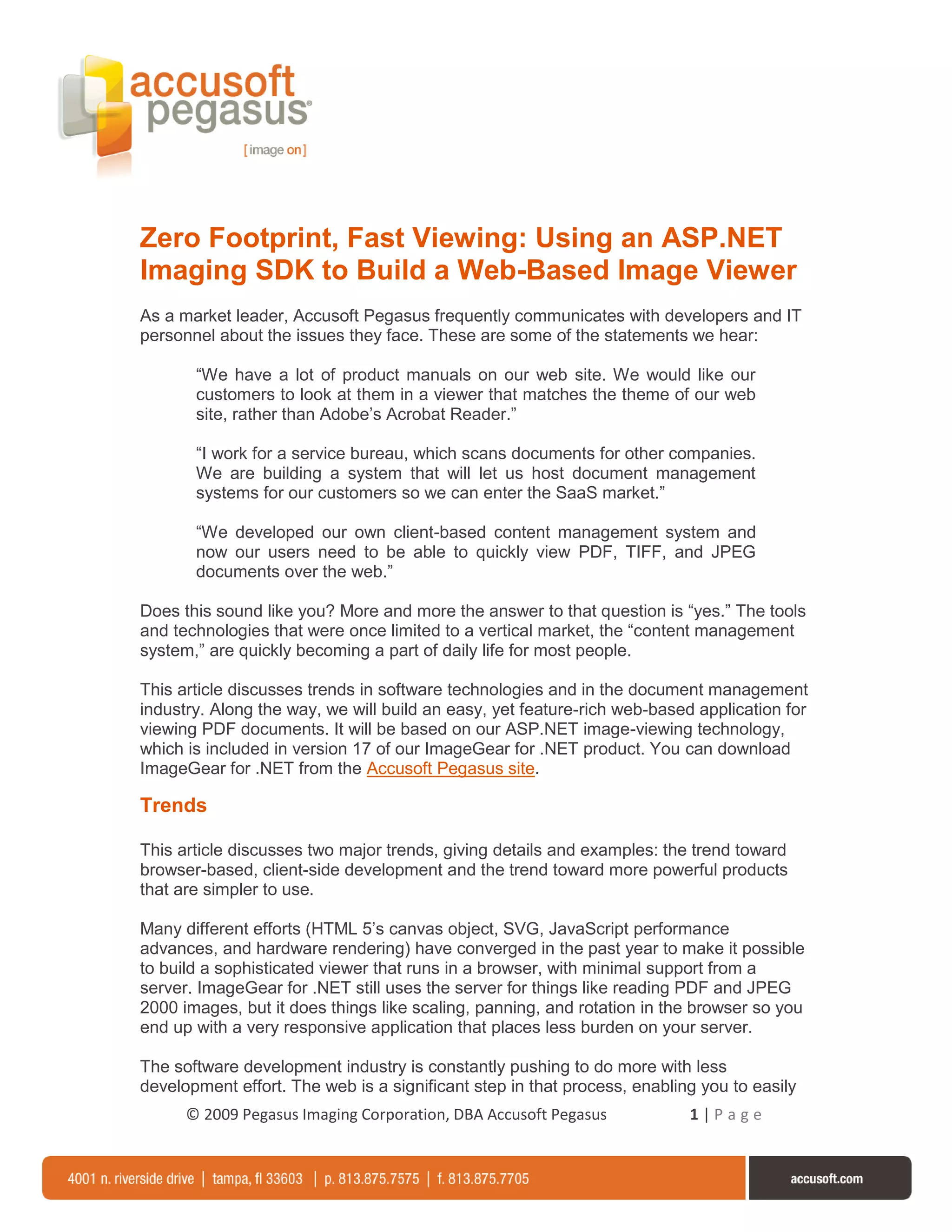 Zero Footprint, Fast Viewing: Using an ASP.NET
Imaging SDK to Build a Web-Based Image Viewer
As a market leader, Accusoft Pegasus frequently communicates with developers and IT
personnel about the issues they face. These are some of the statements we hear:

       “We have a lot of product manuals on our web site. We would like our
       customers to look at them in a viewer that matches the theme of our web
       site, rather than Adobe’s Acrobat Reader.”

       “I work for a service bureau, which scans documents for other companies.
       We are building a system that will let us host document management
       systems for our customers so we can enter the SaaS market.”

       “We developed our own client-based content management system and
       now our users need to be able to quickly view PDF, TIFF, and JPEG
       documents over the web.”

Does this sound like you? More and more the answer to that question is “yes.” The tools
and technologies that were once limited to a vertical market, the “content management
system,” are quickly becoming a part of daily life for most people.

This article discusses trends in software technologies and in the document management
industry. Along the way, we will build an easy, yet feature-rich web-based application for
viewing PDF documents. It will be based on our ASP.NET image-viewing technology,
which is included in version 17 of our ImageGear for .NET product. You can download
ImageGear for .NET from the Accusoft Pegasus site.

Trends

This article discusses two major trends, giving details and examples: the trend toward
browser-based, client-side development and the trend toward more powerful products
that are simpler to use.

Many different efforts (HTML 5’s canvas object, SVG, JavaScript performance
advances, and hardware rendering) have converged in the past year to make it possible
to build a sophisticated viewer that runs in a browser, with minimal support from a
server. ImageGear for .NET still uses the server for things like reading PDF and JPEG
2000 images, but it does things like scaling, panning, and rotation in the browser so you
end up with a very responsive application that places less burden on your server.

The software development industry is constantly pushing to do more with less
development effort. The web is a significant step in that process, enabling you to easily
      © 2009 Pegasus Imaging Corporation, DBA Accusoft Pegasus            1|Page
 