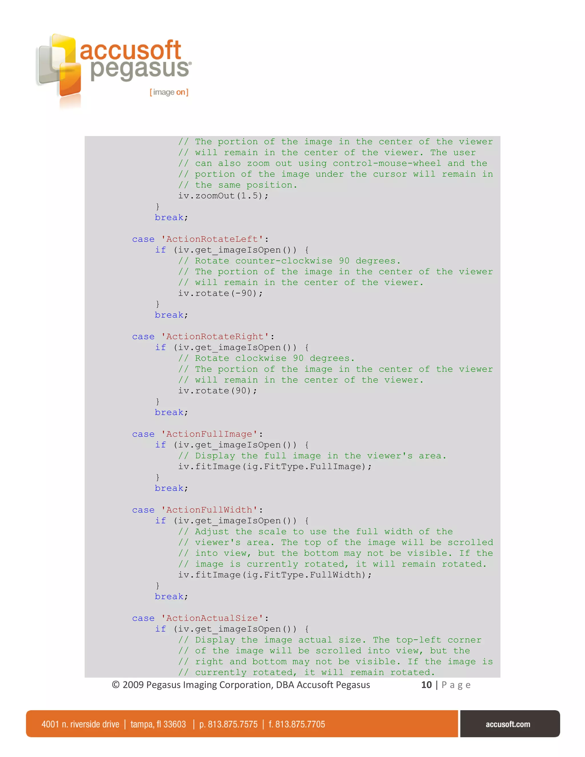 // The portion of the image in the center of the viewer
              // will remain in the center of the viewer. The user
              // can also zoom out using control-mouse-wheel and the
              // portion of the image under the cursor will remain in
              // the same position.
              iv.zoomOut(1.5);
         }
         break;

    case 'ActionRotateLeft':
        if (iv.get_imageIsOpen()) {
            // Rotate counter-clockwise 90 degrees.
            // The portion of the image in the center of the viewer
            // will remain in the center of the viewer.
            iv.rotate(-90);
        }
        break;

    case 'ActionRotateRight':
        if (iv.get_imageIsOpen()) {
            // Rotate clockwise 90 degrees.
            // The portion of the image in the center of the viewer
            // will remain in the center of the viewer.
            iv.rotate(90);
        }
        break;

    case 'ActionFullImage':
        if (iv.get_imageIsOpen()) {
            // Display the full image in the viewer's area.
            iv.fitImage(ig.FitType.FullImage);
        }
        break;

    case 'ActionFullWidth':
        if (iv.get_imageIsOpen()) {
            // Adjust the scale to use the full width of the
            // viewer's area. The top of the image will be scrolled
            // into view, but the bottom may not be visible. If the
            // image is currently rotated, it will remain rotated.
            iv.fitImage(ig.FitType.FullWidth);
        }
        break;

    case 'ActionActualSize':
        if (iv.get_imageIsOpen()) {
            // Display the image actual size. The top-left corner
            // of the image will be scrolled into view, but the
            // right and bottom may not be visible. If the image is
            // currently rotated, it will remain rotated.
© 2009 Pegasus Imaging Corporation, DBA Accusoft Pegasus   10 | P a g e
 