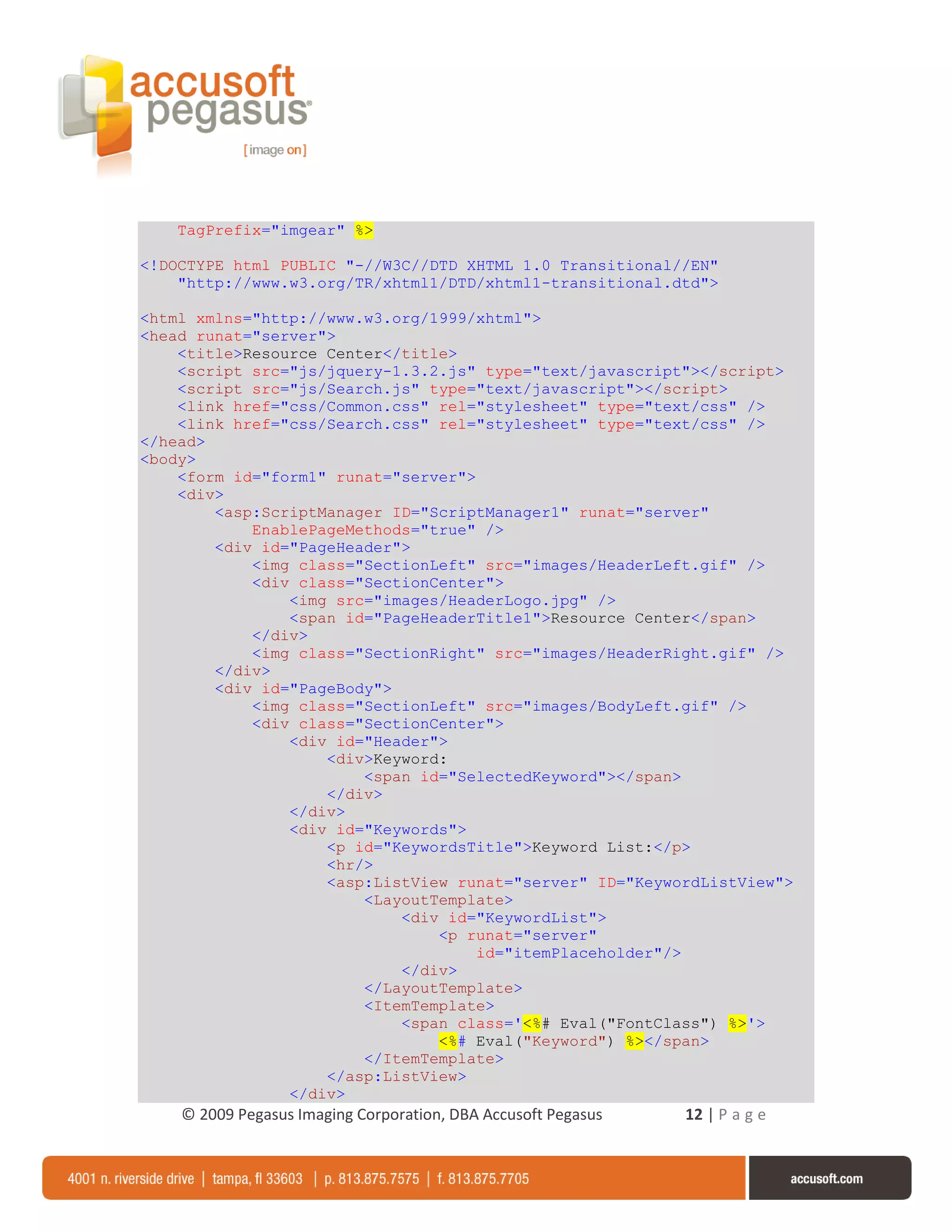 TagPrefix="imgear" %>

<!DOCTYPE html PUBLIC "-//W3C//DTD XHTML 1.0 Transitional//EN"
    "http://www.w3.org/TR/xhtml1/DTD/xhtml1-transitional.dtd">

<html xmlns="http://www.w3.org/1999/xhtml">
<head runat="server">
    <title>Resource Center</title>
    <script src="js/jquery-1.3.2.js" type="text/javascript"></script>
    <script src="js/Search.js" type="text/javascript"></script>
    <link href="css/Common.css" rel="stylesheet" type="text/css" />
    <link href="css/Search.css" rel="stylesheet" type="text/css" />
</head>
<body>
    <form id="form1" runat="server">
    <div>
        <asp:ScriptManager ID="ScriptManager1" runat="server"
            EnablePageMethods="true" />
        <div id="PageHeader">
            <img class="SectionLeft" src="images/HeaderLeft.gif" />
            <div class="SectionCenter">
                <img src="images/HeaderLogo.jpg" />
                <span id="PageHeaderTitle1">Resource Center</span>
            </div>
            <img class="SectionRight" src="images/HeaderRight.gif" />
        </div>
        <div id="PageBody">
            <img class="SectionLeft" src="images/BodyLeft.gif" />
            <div class="SectionCenter">
                <div id="Header">
                    <div>Keyword:
                        <span id="SelectedKeyword"></span>
                    </div>
                </div>
                <div id="Keywords">
                    <p id="KeywordsTitle">Keyword List:</p>
                    <hr/>
                    <asp:ListView runat="server" ID="KeywordListView">
                        <LayoutTemplate>
                            <div id="KeywordList">
                                <p runat="server"
                                     id="itemPlaceholder"/>
                            </div>
                        </LayoutTemplate>
                        <ItemTemplate>
                            <span class='<%# Eval("FontClass") %>'>
                                <%# Eval("Keyword") %></span>
                        </ItemTemplate>
                    </asp:ListView>
                </div>
    © 2009 Pegasus Imaging Corporation, DBA Accusoft Pegasus   12 | P a g e
 
