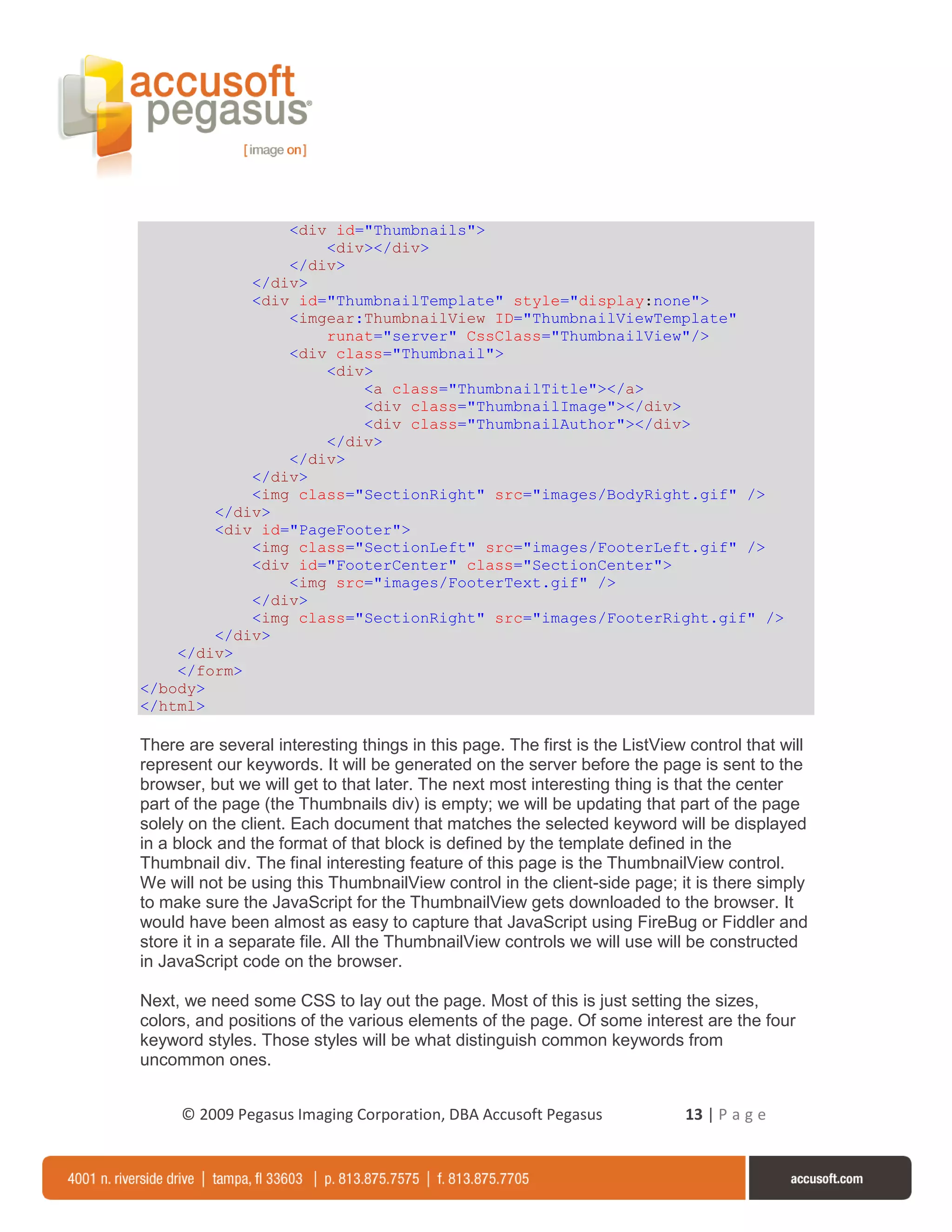 <div id="Thumbnails">
                    <div></div>
                </div>
            </div>
            <div id="ThumbnailTemplate" style="display:none">
                <imgear:ThumbnailView ID="ThumbnailViewTemplate"
                    runat="server" CssClass="ThumbnailView"/>
                <div class="Thumbnail">
                    <div>
                        <a class="ThumbnailTitle"></a>
                        <div class="ThumbnailImage"></div>
                        <div class="ThumbnailAuthor"></div>
                    </div>
                </div>
            </div>
            <img class="SectionRight" src="images/BodyRight.gif" />
        </div>
        <div id="PageFooter">
            <img class="SectionLeft" src="images/FooterLeft.gif" />
            <div id="FooterCenter" class="SectionCenter">
                <img src="images/FooterText.gif" />
            </div>
            <img class="SectionRight" src="images/FooterRight.gif" />
        </div>
    </div>
    </form>
</body>
</html>

There are several interesting things in this page. The first is the ListView control that will
represent our keywords. It will be generated on the server before the page is sent to the
browser, but we will get to that later. The next most interesting thing is that the center
part of the page (the Thumbnails div) is empty; we will be updating that part of the page
solely on the client. Each document that matches the selected keyword will be displayed
in a block and the format of that block is defined by the template defined in the
Thumbnail div. The final interesting feature of this page is the ThumbnailView control.
We will not be using this ThumbnailView control in the client-side page; it is there simply
to make sure the JavaScript for the ThumbnailView gets downloaded to the browser. It
would have been almost as easy to capture that JavaScript using FireBug or Fiddler and
store it in a separate file. All the ThumbnailView controls we will use will be constructed
in JavaScript code on the browser.

Next, we need some CSS to lay out the page. Most of this is just setting the sizes,
colors, and positions of the various elements of the page. Of some interest are the four
keyword styles. Those styles will be what distinguish common keywords from
uncommon ones.


     © 2009 Pegasus Imaging Corporation, DBA Accusoft Pegasus               13 | P a g e
 