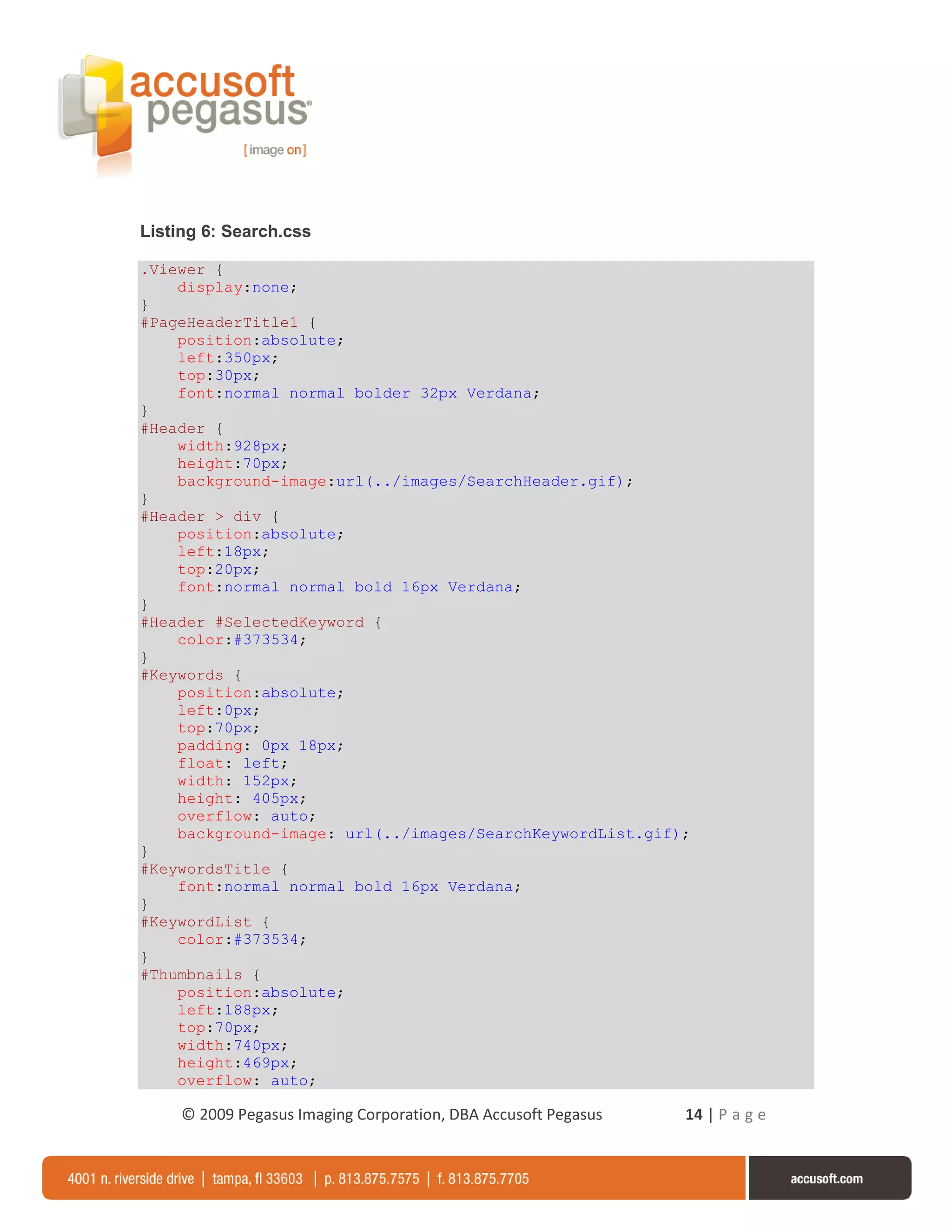 Listing 6: Search.css

.Viewer {
    display:none;
}
#PageHeaderTitle1 {
    position:absolute;
    left:350px;
    top:30px;
    font:normal normal bolder 32px Verdana;
}
#Header {
    width:928px;
    height:70px;
    background-image:url(../images/SearchHeader.gif);
}
#Header > div {
    position:absolute;
    left:18px;
    top:20px;
    font:normal normal bold 16px Verdana;
}
#Header #SelectedKeyword {
    color:#373534;
}
#Keywords {
    position:absolute;
    left:0px;
    top:70px;
    padding: 0px 18px;
    float: left;
    width: 152px;
    height: 405px;
    overflow: auto;
    background-image: url(../images/SearchKeywordList.gif);
}
#KeywordsTitle {
    font:normal normal bold 16px Verdana;
}
#KeywordList {
    color:#373534;
}
#Thumbnails {
    position:absolute;
    left:188px;
    top:70px;
    width:740px;
    height:469px;
    overflow: auto;

     © 2009 Pegasus Imaging Corporation, DBA Accusoft Pegasus   14 | P a g e
 