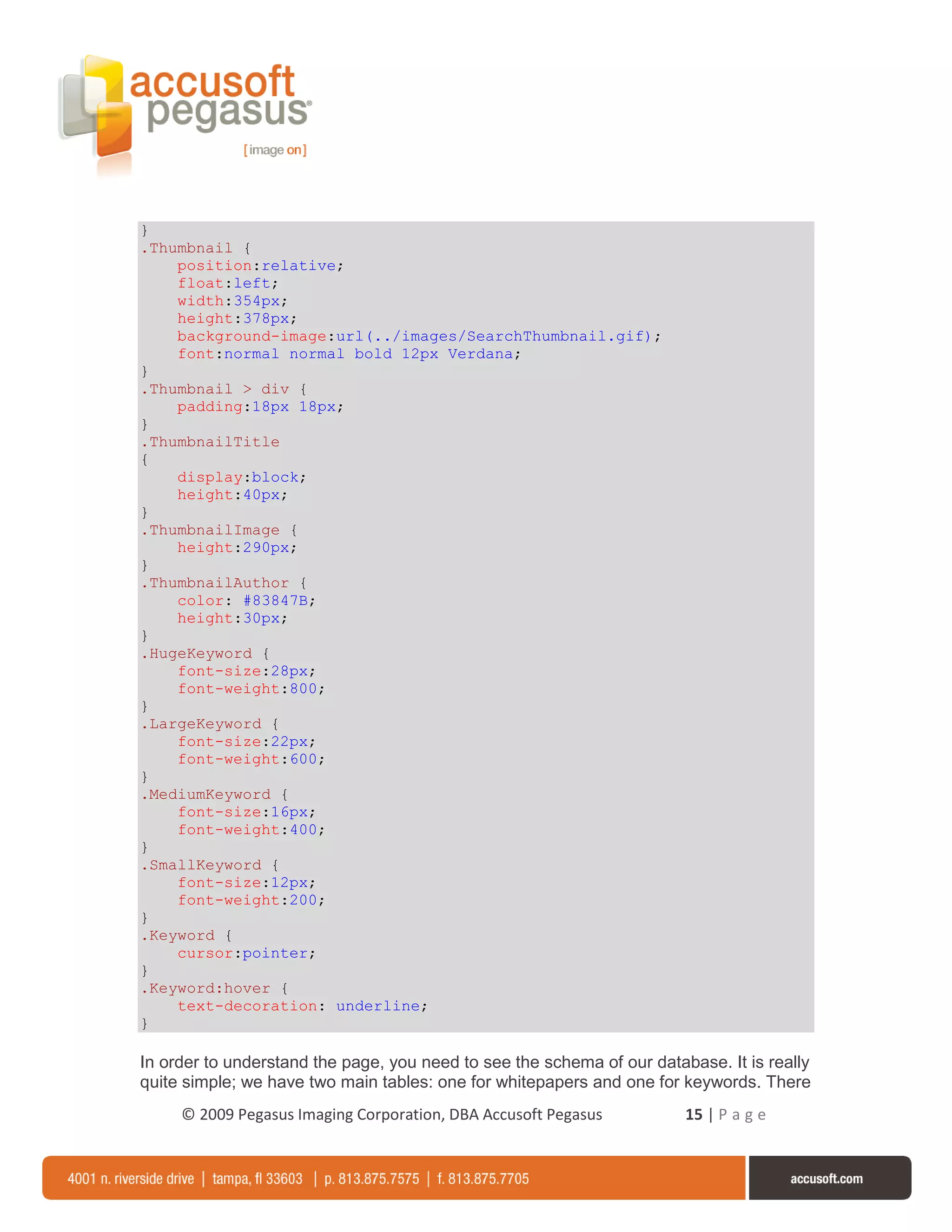 }
.Thumbnail {
    position:relative;
    float:left;
    width:354px;
    height:378px;
    background-image:url(../images/SearchThumbnail.gif);
    font:normal normal bold 12px Verdana;
}
.Thumbnail > div {
    padding:18px 18px;
}
.ThumbnailTitle
{
    display:block;
    height:40px;
}
.ThumbnailImage {
    height:290px;
}
.ThumbnailAuthor {
    color: #83847B;
    height:30px;
}
.HugeKeyword {
    font-size:28px;
    font-weight:800;
}
.LargeKeyword {
    font-size:22px;
    font-weight:600;
}
.MediumKeyword {
    font-size:16px;
    font-weight:400;
}
.SmallKeyword {
    font-size:12px;
    font-weight:200;
}
.Keyword {
    cursor:pointer;
}
.Keyword:hover {
    text-decoration: underline;
}

In order to understand the page, you need to see the schema of our database. It is really
quite simple; we have two main tables: one for whitepapers and one for keywords. There
     © 2009 Pegasus Imaging Corporation, DBA Accusoft Pegasus           15 | P a g e
 