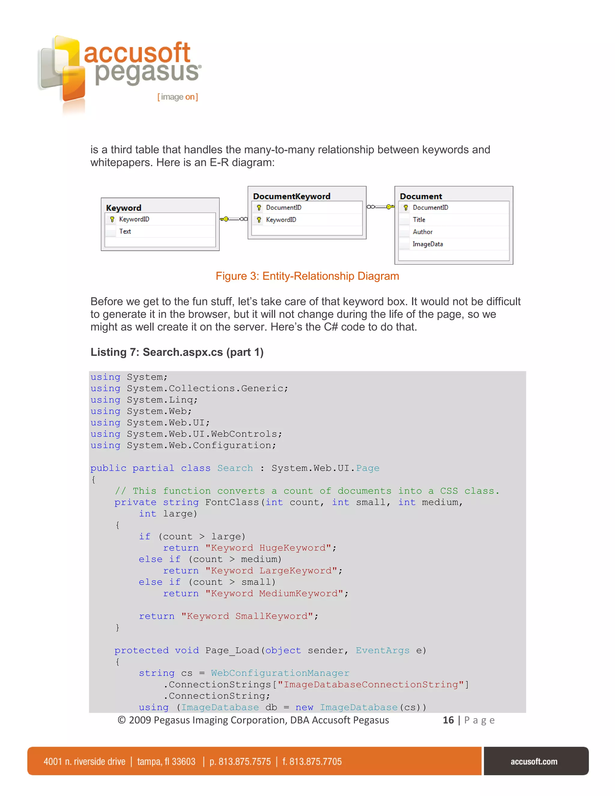 is a third table that handles the many-to-many relationship between keywords and
whitepapers. Here is an E-R diagram:




                           Figure 3: Entity-Relationship Diagram

Before we get to the fun stuff, let’s take care of that keyword box. It would not be difficult
to generate it in the browser, but it will not change during the life of the page, so we
might as well create it on the server. Here’s the C# code to do that.

Listing 7: Search.aspx.cs (part 1)

using    System;
using    System.Collections.Generic;
using    System.Linq;
using    System.Web;
using    System.Web.UI;
using    System.Web.UI.WebControls;
using    System.Web.Configuration;

public partial class Search : System.Web.UI.Page
{
    // This function converts a count of documents into a CSS class.
    private string FontClass(int count, int small, int medium,
        int large)
    {
        if (count > large)
            return "Keyword HugeKeyword";
        else if (count > medium)
            return "Keyword LargeKeyword";
        else if (count > small)
            return "Keyword MediumKeyword";

           return "Keyword SmallKeyword";
     }

     protected void Page_Load(object sender, EventArgs e)
     {
         string cs = WebConfigurationManager
             .ConnectionStrings["ImageDatabaseConnectionString"]
             .ConnectionString;
         using (ImageDatabase db = new ImageDatabase(cs))
     © 2009 Pegasus Imaging Corporation, DBA Accusoft Pegasus               16 | P a g e
 