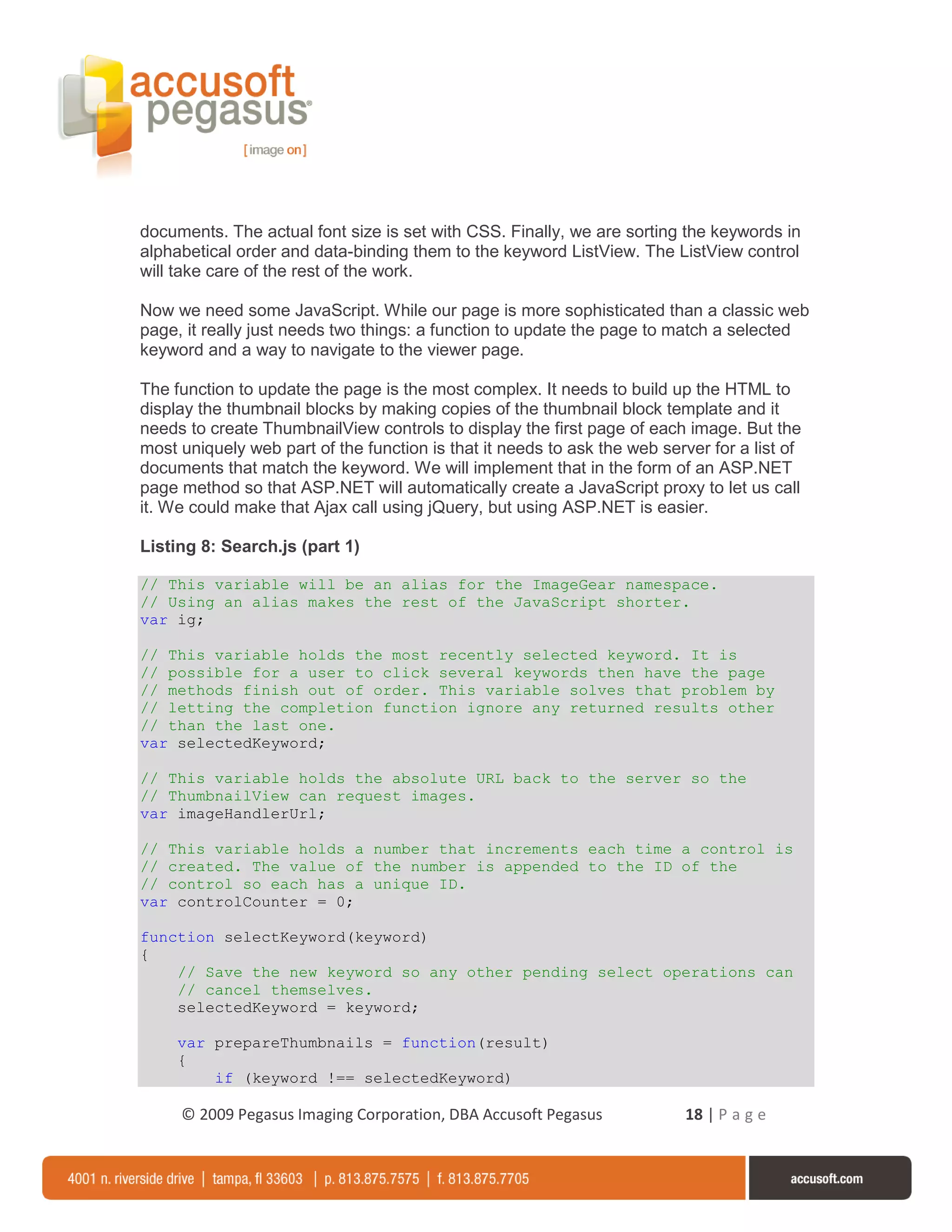 documents. The actual font size is set with CSS. Finally, we are sorting the keywords in
alphabetical order and data-binding them to the keyword ListView. The ListView control
will take care of the rest of the work.

Now we need some JavaScript. While our page is more sophisticated than a classic web
page, it really just needs two things: a function to update the page to match a selected
keyword and a way to navigate to the viewer page.

The function to update the page is the most complex. It needs to build up the HTML to
display the thumbnail blocks by making copies of the thumbnail block template and it
needs to create ThumbnailView controls to display the first page of each image. But the
most uniquely web part of the function is that it needs to ask the web server for a list of
documents that match the keyword. We will implement that in the form of an ASP.NET
page method so that ASP.NET will automatically create a JavaScript proxy to let us call
it. We could make that Ajax call using jQuery, but using ASP.NET is easier.

Listing 8: Search.js (part 1)

// This variable will be an alias for the ImageGear namespace.
// Using an alias makes the rest of the JavaScript shorter.
var ig;

// This variable holds the most recently selected keyword. It is
// possible for a user to click several keywords then have the page
// methods finish out of order. This variable solves that problem by
// letting the completion function ignore any returned results other
// than the last one.
var selectedKeyword;

// This variable holds the absolute URL back to the server so the
// ThumbnailView can request images.
var imageHandlerUrl;

// This variable holds a number that increments each time a control is
// created. The value of the number is appended to the ID of the
// control so each has a unique ID.
var controlCounter = 0;

function selectKeyword(keyword)
{
    // Save the new keyword so any other pending select operations can
    // cancel themselves.
    selectedKeyword = keyword;

     var prepareThumbnails = function(result)
     {
         if (keyword !== selectedKeyword)

     © 2009 Pegasus Imaging Corporation, DBA Accusoft Pegasus              18 | P a g e
 