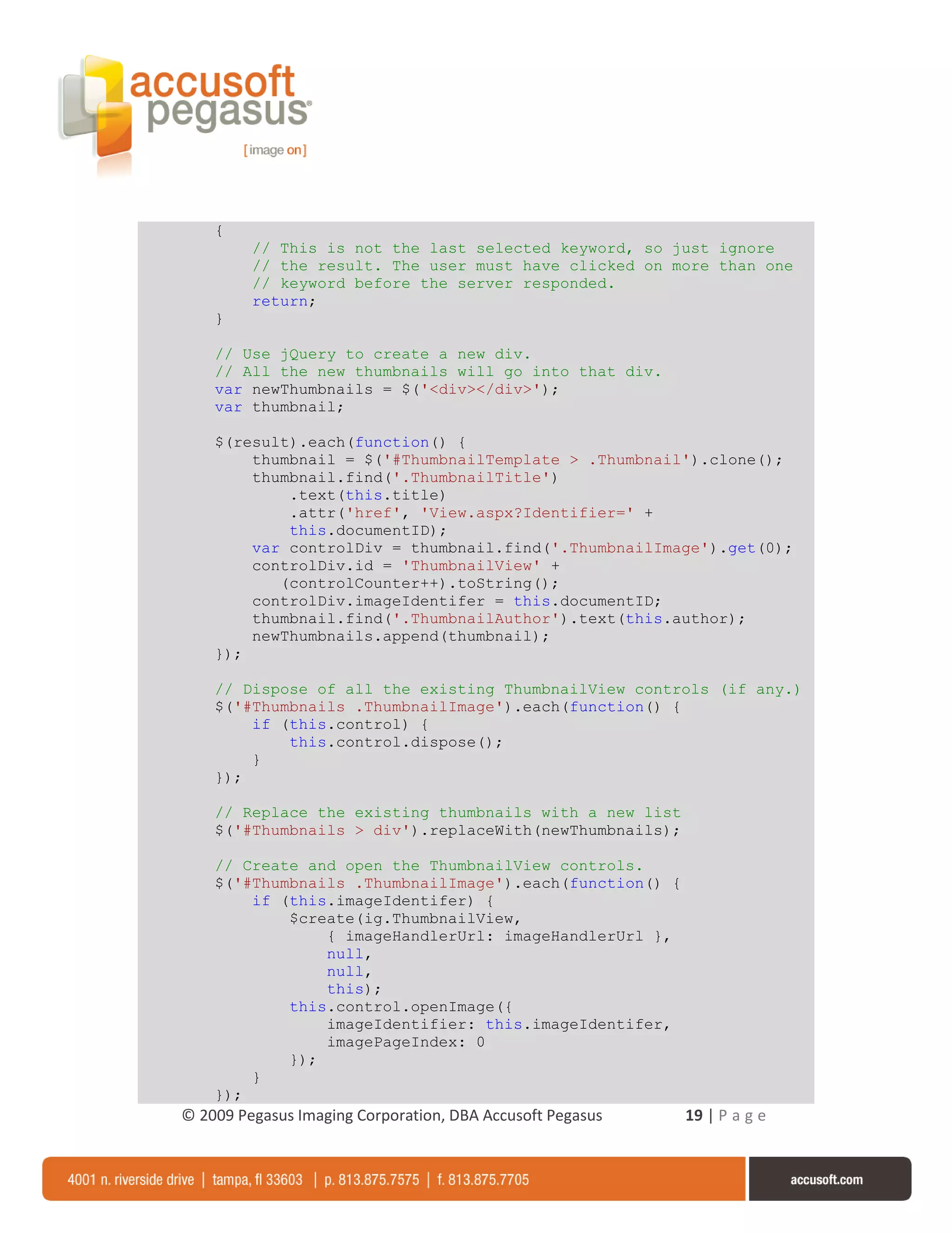 {
         // This is not the last selected keyword, so just ignore
         // the result. The user must have clicked on more than one
         // keyword before the server responded.
         return;
    }

    // Use jQuery to create a new div.
    // All the new thumbnails will go into that div.
    var newThumbnails = $('<div></div>');
    var thumbnail;

    $(result).each(function() {
        thumbnail = $('#ThumbnailTemplate > .Thumbnail').clone();
        thumbnail.find('.ThumbnailTitle')
            .text(this.title)
            .attr('href', 'View.aspx?Identifier=' +
            this.documentID);
        var controlDiv = thumbnail.find('.ThumbnailImage').get(0);
        controlDiv.id = 'ThumbnailView' +
           (controlCounter++).toString();
        controlDiv.imageIdentifer = this.documentID;
        thumbnail.find('.ThumbnailAuthor').text(this.author);
        newThumbnails.append(thumbnail);
    });

    // Dispose of all the existing ThumbnailView controls (if any.)
    $('#Thumbnails .ThumbnailImage').each(function() {
        if (this.control) {
            this.control.dispose();
        }
    });

    // Replace the existing thumbnails with a new list
    $('#Thumbnails > div').replaceWith(newThumbnails);

    // Create and open the ThumbnailView controls.
    $('#Thumbnails .ThumbnailImage').each(function() {
        if (this.imageIdentifer) {
            $create(ig.ThumbnailView,
                { imageHandlerUrl: imageHandlerUrl },
                null,
                null,
                this);
            this.control.openImage({
                imageIdentifier: this.imageIdentifer,
                imagePageIndex: 0
            });
        }
    });
© 2009 Pegasus Imaging Corporation, DBA Accusoft Pegasus   19 | P a g e
 