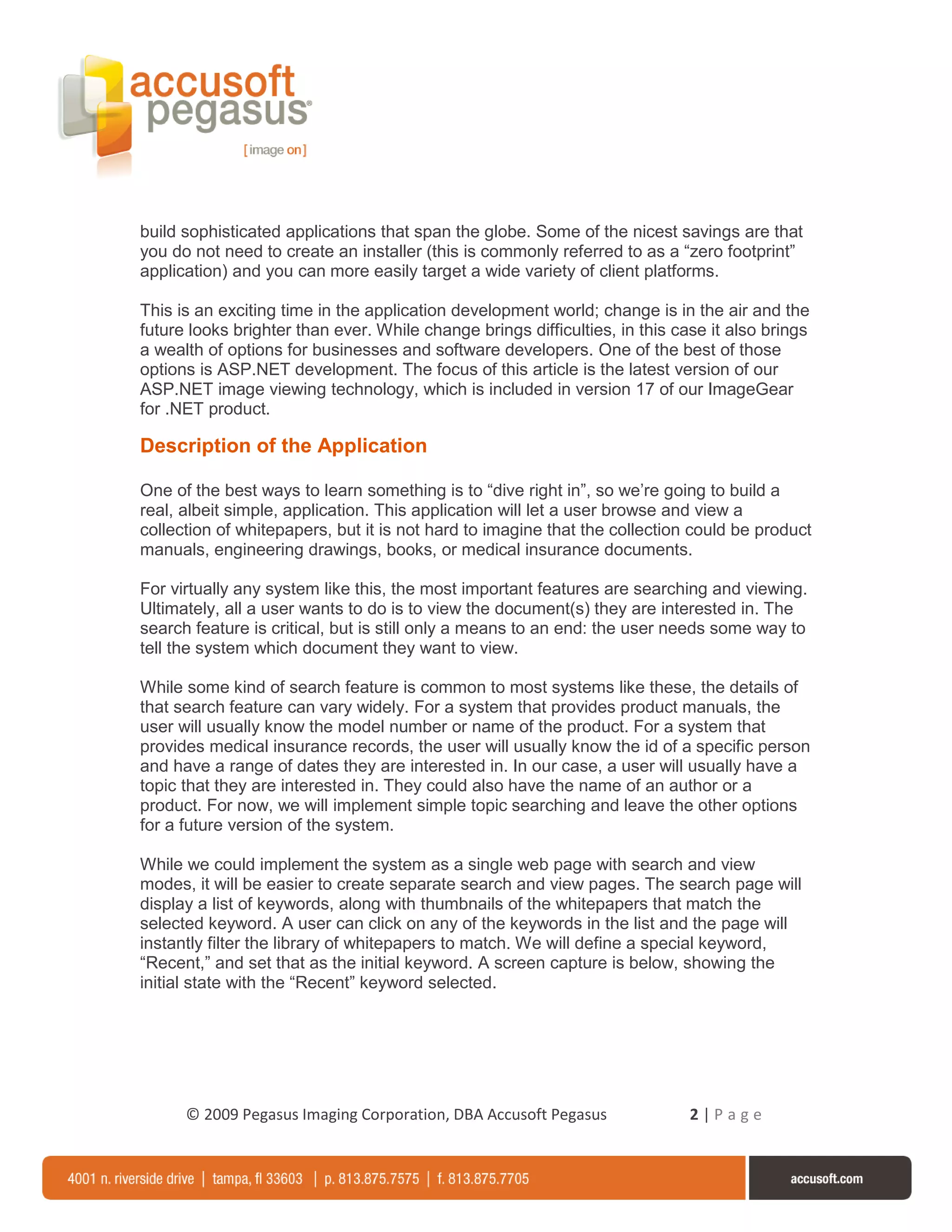 build sophisticated applications that span the globe. Some of the nicest savings are that
you do not need to create an installer (this is commonly referred to as a “zero footprint”
application) and you can more easily target a wide variety of client platforms.

This is an exciting time in the application development world; change is in the air and the
future looks brighter than ever. While change brings difficulties, in this case it also brings
a wealth of options for businesses and software developers. One of the best of those
options is ASP.NET development. The focus of this article is the latest version of our
ASP.NET image viewing technology, which is included in version 17 of our ImageGear
for .NET product.

Description of the Application

One of the best ways to learn something is to “dive right in”, so we’re going to build a
real, albeit simple, application. This application will let a user browse and view a
collection of whitepapers, but it is not hard to imagine that the collection could be product
manuals, engineering drawings, books, or medical insurance documents.

For virtually any system like this, the most important features are searching and viewing.
Ultimately, all a user wants to do is to view the document(s) they are interested in. The
search feature is critical, but is still only a means to an end: the user needs some way to
tell the system which document they want to view.

While some kind of search feature is common to most systems like these, the details of
that search feature can vary widely. For a system that provides product manuals, the
user will usually know the model number or name of the product. For a system that
provides medical insurance records, the user will usually know the id of a specific person
and have a range of dates they are interested in. In our case, a user will usually have a
topic that they are interested in. They could also have the name of an author or a
product. For now, we will implement simple topic searching and leave the other options
for a future version of the system.

While we could implement the system as a single web page with search and view
modes, it will be easier to create separate search and view pages. The search page will
display a list of keywords, along with thumbnails of the whitepapers that match the
selected keyword. A user can click on any of the keywords in the list and the page will
instantly filter the library of whitepapers to match. We will define a special keyword,
“Recent,” and set that as the initial keyword. A screen capture is below, showing the
initial state with the “Recent” keyword selected.




      © 2009 Pegasus Imaging Corporation, DBA Accusoft Pegasus               2|Page
 