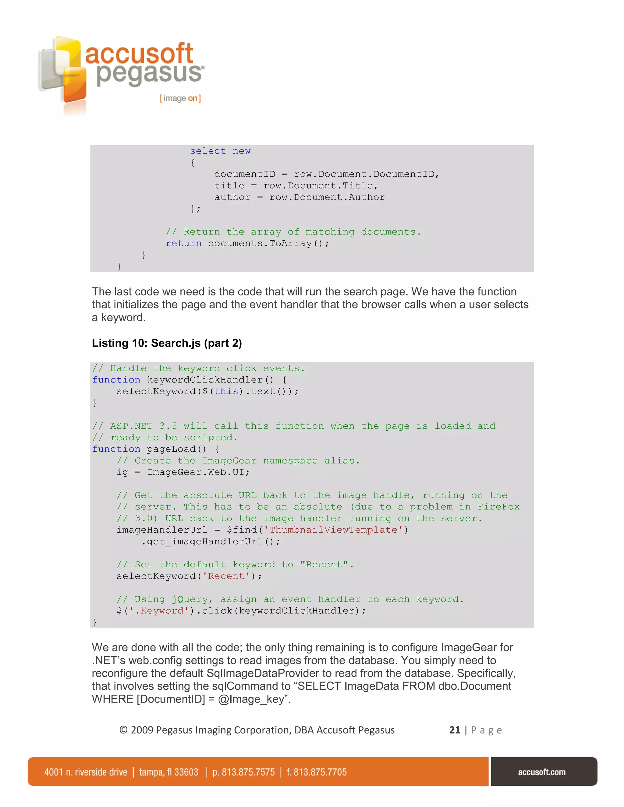 select new
                    {
                        documentID = row.Document.DocumentID,
                        title = row.Document.Title,
                        author = row.Document.Author
                    };

               // Return the array of matching documents.
               return documents.ToArray();
          }
     }

The last code we need is the code that will run the search page. We have the function
that initializes the page and the event handler that the browser calls when a user selects
a keyword.

Listing 10: Search.js (part 2)

// Handle the keyword click events.
function keywordClickHandler() {
    selectKeyword($(this).text());
}

// ASP.NET 3.5 will call this function when the page is loaded and
// ready to be scripted.
function pageLoad() {
    // Create the ImageGear namespace alias.
    ig = ImageGear.Web.UI;

     // Get the absolute URL back to the image handle, running on the
     // server. This has to be an absolute (due to a problem in FireFox
     // 3.0) URL back to the image handler running on the server.
     imageHandlerUrl = $find('ThumbnailViewTemplate')
         .get_imageHandlerUrl();

     // Set the default keyword to "Recent".
     selectKeyword('Recent');

     // Using jQuery, assign an event handler to each keyword.
     $('.Keyword').click(keywordClickHandler);
}

We are done with all the code; the only thing remaining is to configure ImageGear for
.NET’s web.config settings to read images from the database. You simply need to
reconfigure the default SqlImageDataProvider to read from the database. Specifically,
that involves setting the sqlCommand to “SELECT ImageData FROM dbo.Document
WHERE [DocumentID] = @Image_key”.

     © 2009 Pegasus Imaging Corporation, DBA Accusoft Pegasus            21 | P a g e
 