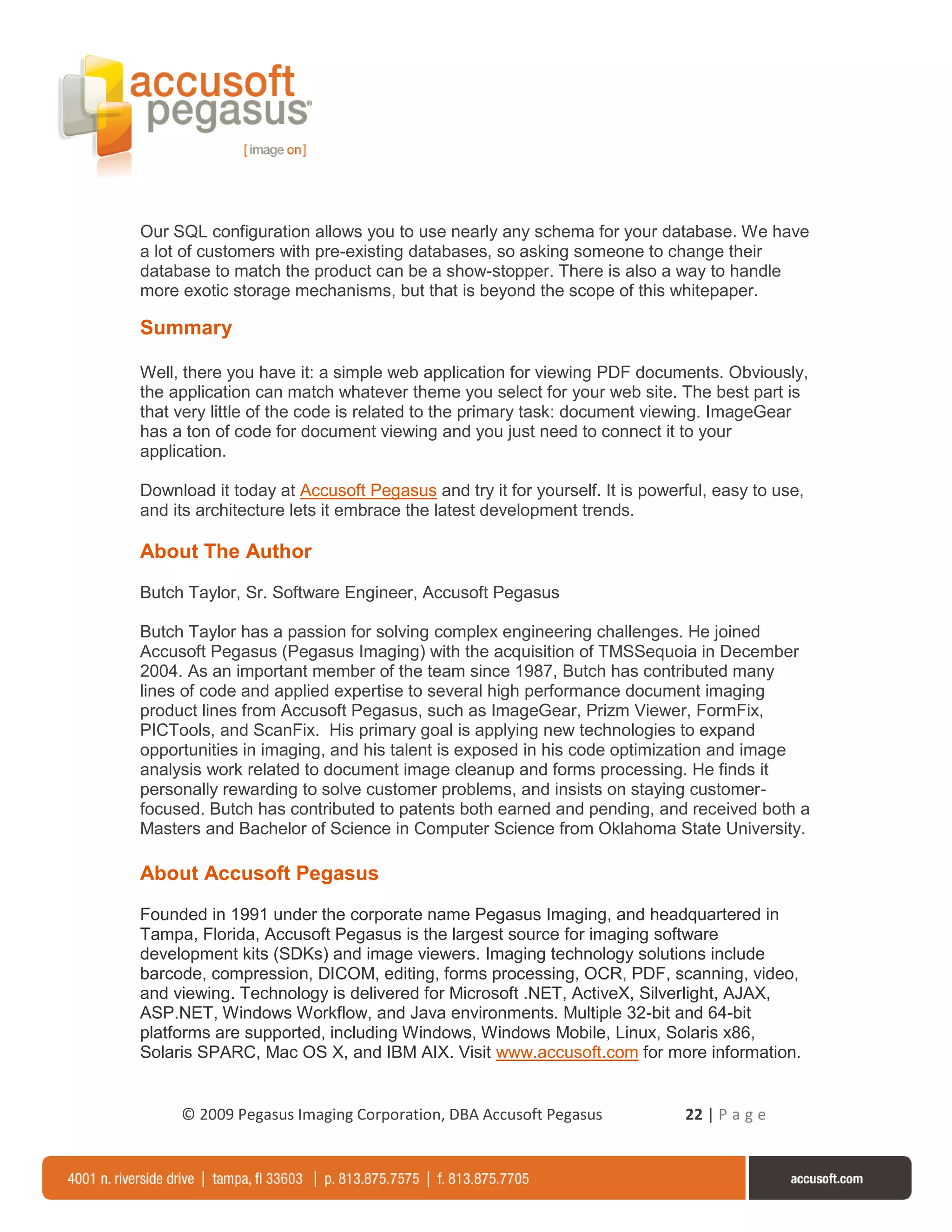 Our SQL configuration allows you to use nearly any schema for your database. We have
a lot of customers with pre-existing databases, so asking someone to change their
database to match the product can be a show-stopper. There is also a way to handle
more exotic storage mechanisms, but that is beyond the scope of this whitepaper.

Summary

Well, there you have it: a simple web application for viewing PDF documents. Obviously,
the application can match whatever theme you select for your web site. The best part is
that very little of the code is related to the primary task: document viewing. ImageGear
has a ton of code for document viewing and you just need to connect it to your
application.

Download it today at Accusoft Pegasus and try it for yourself. It is powerful, easy to use,
and its architecture lets it embrace the latest development trends.

About The Author
Butch Taylor, Sr. Software Engineer, Accusoft Pegasus

Butch Taylor has a passion for solving complex engineering challenges. He joined
Accusoft Pegasus (Pegasus Imaging) with the acquisition of TMSSequoia in December
2004. As an important member of the team since 1987, Butch has contributed many
lines of code and applied expertise to several high performance document imaging
product lines from Accusoft Pegasus, such as ImageGear, Prizm Viewer, FormFix,
PICTools, and ScanFix. His primary goal is applying new technologies to expand
opportunities in imaging, and his talent is exposed in his code optimization and image
analysis work related to document image cleanup and forms processing. He finds it
personally rewarding to solve customer problems, and insists on staying customer-
focused. Butch has contributed to patents both earned and pending, and received both a
Masters and Bachelor of Science in Computer Science from Oklahoma State University.

About Accusoft Pegasus
Founded in 1991 under the corporate name Pegasus Imaging, and headquartered in
Tampa, Florida, Accusoft Pegasus is the largest source for imaging software
development kits (SDKs) and image viewers. Imaging technology solutions include
barcode, compression, DICOM, editing, forms processing, OCR, PDF, scanning, video,
and viewing. Technology is delivered for Microsoft .NET, ActiveX, Silverlight, AJAX,
ASP.NET, Windows Workflow, and Java environments. Multiple 32-bit and 64-bit
platforms are supported, including Windows, Windows Mobile, Linux, Solaris x86,
Solaris SPARC, Mac OS X, and IBM AIX. Visit www.accusoft.com for more information.


     © 2009 Pegasus Imaging Corporation, DBA Accusoft Pegasus             22 | P a g e
 