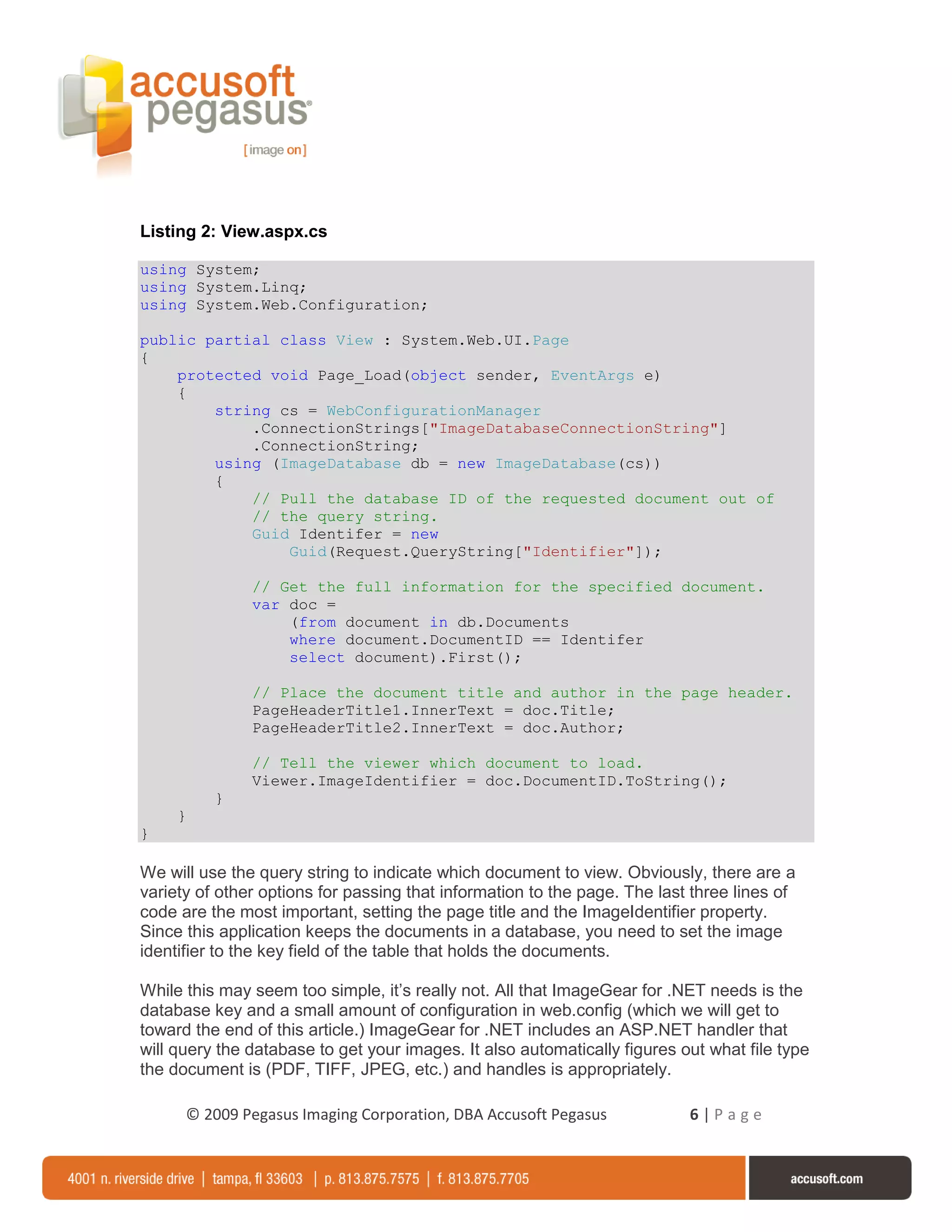Listing 2: View.aspx.cs

using System;
using System.Linq;
using System.Web.Configuration;

public partial class View : System.Web.UI.Page
{
    protected void Page_Load(object sender, EventArgs e)
    {
        string cs = WebConfigurationManager
            .ConnectionStrings["ImageDatabaseConnectionString"]
            .ConnectionString;
        using (ImageDatabase db = new ImageDatabase(cs))
        {
            // Pull the database ID of the requested document out of
            // the query string.
            Guid Identifer = new
                Guid(Request.QueryString["Identifier"]);

               // Get the full information for the specified document.
               var doc =
                   (from document in db.Documents
                   where document.DocumentID == Identifer
                   select document).First();

               // Place the document title and author in the page header.
               PageHeaderTitle1.InnerText = doc.Title;
               PageHeaderTitle2.InnerText = doc.Author;

               // Tell the viewer which document to load.
               Viewer.ImageIdentifier = doc.DocumentID.ToString();
          }
     }
}

We will use the query string to indicate which document to view. Obviously, there are a
variety of other options for passing that information to the page. The last three lines of
code are the most important, setting the page title and the ImageIdentifier property.
Since this application keeps the documents in a database, you need to set the image
identifier to the key field of the table that holds the documents.

While this may seem too simple, it’s really not. All that ImageGear for .NET needs is the
database key and a small amount of configuration in web.config (which we will get to
toward the end of this article.) ImageGear for .NET includes an ASP.NET handler that
will query the database to get your images. It also automatically figures out what file type
the document is (PDF, TIFF, JPEG, etc.) and handles is appropriately.

      © 2009 Pegasus Imaging Corporation, DBA Accusoft Pegasus             6|Page
 