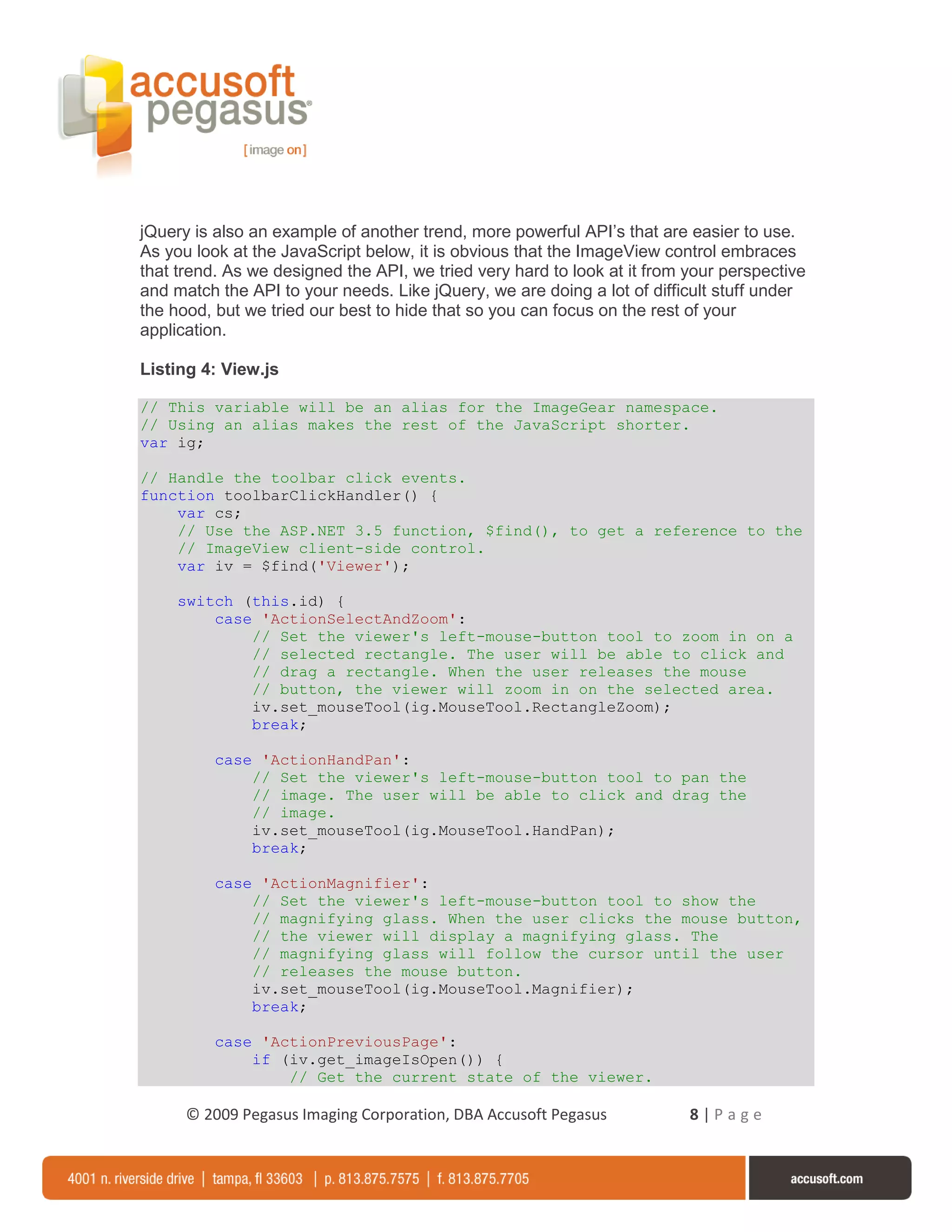 jQuery is also an example of another trend, more powerful API’s that are easier to use.
As you look at the JavaScript below, it is obvious that the ImageView control embraces
that trend. As we designed the API, we tried very hard to look at it from your perspective
and match the API to your needs. Like jQuery, we are doing a lot of difficult stuff under
the hood, but we tried our best to hide that so you can focus on the rest of your
application.

Listing 4: View.js

// This variable will be an alias for the ImageGear namespace.
// Using an alias makes the rest of the JavaScript shorter.
var ig;

// Handle the toolbar click events.
function toolbarClickHandler() {
    var cs;
    // Use the ASP.NET 3.5 function, $find(), to get a reference to the
    // ImageView client-side control.
    var iv = $find('Viewer');

     switch (this.id) {
         case 'ActionSelectAndZoom':
             // Set the viewer's left-mouse-button tool to zoom in on a
             // selected rectangle. The user will be able to click and
             // drag a rectangle. When the user releases the mouse
             // button, the viewer will zoom in on the selected area.
             iv.set_mouseTool(ig.MouseTool.RectangleZoom);
             break;

          case 'ActionHandPan':
              // Set the viewer's left-mouse-button tool to pan the
              // image. The user will be able to click and drag the
              // image.
              iv.set_mouseTool(ig.MouseTool.HandPan);
              break;

          case 'ActionMagnifier':
              // Set the viewer's left-mouse-button tool to show the
              // magnifying glass. When the user clicks the mouse button,
              // the viewer will display a magnifying glass. The
              // magnifying glass will follow the cursor until the user
              // releases the mouse button.
              iv.set_mouseTool(ig.MouseTool.Magnifier);
              break;

          case 'ActionPreviousPage':
              if (iv.get_imageIsOpen()) {
                  // Get the current state of the viewer.

      © 2009 Pegasus Imaging Corporation, DBA Accusoft Pegasus            8|Page
 