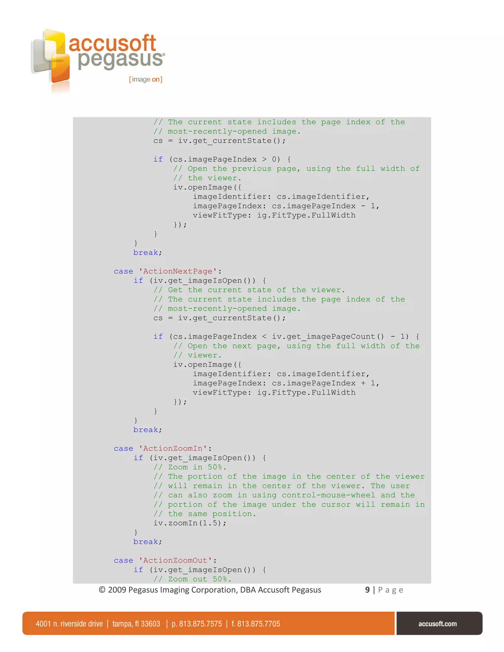 // The current state includes the page index of the
             // most-recently-opened image.
             cs = iv.get_currentState();

             if (cs.imagePageIndex > 0) {
                 // Open the previous page, using the full width of
                 // the viewer.
                 iv.openImage({
                     imageIdentifier: cs.imageIdentifier,
                     imagePageIndex: cs.imagePageIndex - 1,
                     viewFitType: ig.FitType.FullWidth
                 });
             }
        }
        break;

   case 'ActionNextPage':
       if (iv.get_imageIsOpen()) {
           // Get the current state of the viewer.
           // The current state includes the page index of the
           // most-recently-opened image.
           cs = iv.get_currentState();

             if (cs.imagePageIndex < iv.get_imagePageCount() - 1) {
                 // Open the next page, using the full width of the
                 // viewer.
                 iv.openImage({
                     imageIdentifier: cs.imageIdentifier,
                     imagePageIndex: cs.imagePageIndex + 1,
                     viewFitType: ig.FitType.FullWidth
                 });
             }
        }
        break;

   case 'ActionZoomIn':
       if (iv.get_imageIsOpen()) {
           // Zoom in 50%.
           // The portion of the image in the center of the viewer
           // will remain in the center of the viewer. The user
           // can also zoom in using control-mouse-wheel and the
           // portion of the image under the cursor will remain in
           // the same position.
           iv.zoomIn(1.5);
       }
       break;

   case 'ActionZoomOut':
       if (iv.get_imageIsOpen()) {
           // Zoom out 50%.
© 2009 Pegasus Imaging Corporation, DBA Accusoft Pegasus   9|Page
 